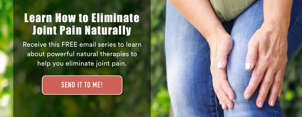 Learn how to eliminate joint pain naturally. Receive this free email series to learn about powerful natural therapies to help you eliminate joint pain. Send it to me
